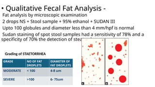 • Qualitative Fecal Fat Analysis -
Fat analysis by microscopic examination
2 drops NS + Stool sample + 95% ethanol + SUDAN III
Upto 100 globules and diameter less than 4 mm/hpf is normal
Sudan staining of spot stool samples had a sensitivity of 78% and a
specificity of 70% the detection of steatorrhea.
GRADE NO OF FAT
DROPLETS
DIAMETER OF
FAT DROPLETS
MODERATE < 100 4-8 um
SEVERE >100 6- 75um
Grading of STAETORRHEA
 