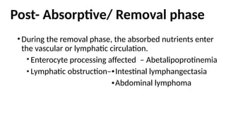 Post- Absorptive/ Removal phase
•During the removal phase, the absorbed nutrients enter
the vascular or lymphatic circulation.
Enterocyte processing affected – Abetalipoprotinemia
Lymphatic obstruction– Intestinal lymphangectasia
Abdominal lymphoma
 
