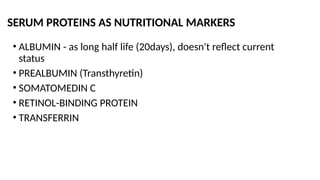 SERUM PROTEINS AS NUTRITIONAL MARKERS
• ALBUMIN - as long half life (20days), doesn't reflect current
status
• PREALBUMIN (Transthyretin)
• SOMATOMEDIN C
• RETINOL-BINDING PROTEIN
• TRANSFERRIN
 