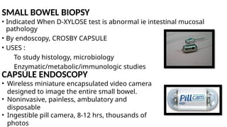 SMALL BOWEL BIOPSY
• Indicated When D-XYLOSE test is abnormal ie intestinal mucosal
pathology
• By endoscopy, CROSBY CAPSULE
• USES :
To study histology, microbiology
Enzymatic/metabolic/immunologic studies
CAPSULE ENDOSCOPY
• Wireless miniature encapsulated video camera
designed to image the entire small bowel.
• Noninvasive, painless, ambulatory and
disposable
• Ingestible pill camera, 8-12 hrs, thousands of
photos
 