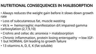 NUTRITIONAL CONSEQUENCES IN MALBSORPTION
• Always reduces the weight gain before it slows down growth
rate
• Loss of subcutaneous fat, muscle wasting
• Vit k hemorraghic manifestation d/t impaired gamma
→
carboxylation (2,7,9,10)
• Crohns and celiac ds: anorexia > malabsorption
• Chronic inflammation, protein losing enteropathy low IGF-
→
1 but NORMAL GH leading to growth failure
• 13 vitamins A, D, E, K (fat soluble)
 