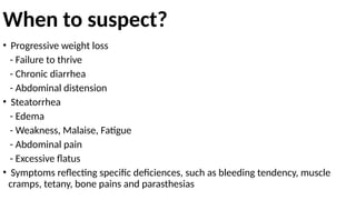 When to suspect?
• Progressive weight loss
- Failure to thrive
- Chronic diarrhea
- Abdominal distension
• Steatorrhea
- Edema
- Weakness, Malaise, Fatigue
- Abdominal pain
- Excessive flatus
• Symptoms reflecting specific deficiences, such as bleeding tendency, muscle
cramps, tetany, bone pains and parasthesias
 