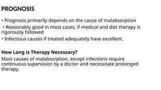 PROGNOSIS
• Prognosis primarily depends on the cause of malabsorption
• Reasonably good in most cases, if medical and diet therapy is
rigorously followed
• Infectious causes if treated adequately have excellent.
How Long is Therapy Necessary?
Most causes of malabsorption, except infections require
continuous supervision by a doctor and necessitate prolonged
therapy.
 