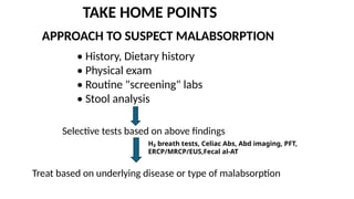 TAKE HOME POINTS
APPROACH TO SUSPECT MALABSORPTION
• History, Dietary history
• Physical exam
• Routine "screening" labs
• Stool analysis
Selective tests based on above findings
H₂ breath tests, Celiac Abs, Abd imaging, PFT,
ERCP/MRCP/EUS,Fecal al-AT
Treat based on underlying disease or type of malabsorption
 