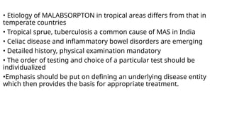 • Etiology of MALABSORPTON in tropical areas differs from that in
temperate countries
• Tropical sprue, tuberculosis a common cause of MAS in India
• Celiac disease and inflammatory bowel disorders are emerging
• Detailed history, physical examination mandatory
• The order of testing and choice of a particular test should be
individualized
•Emphasis should be put on defining an underlying disease entity
which then provides the basis for appropriate treatment.
 