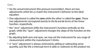 Cont…
• On the actual instrument (the pressure transmitter), there are two
adjustments which let us match the instrument’s behavior to the ideal
equation.
• One adjustment is called the zero while the other is called the span. These
two adjustments correspond exactly to the b and m terms of the linear
function, respectively.
• the “zero” adjustment shifts the instrument’s function vertically on the
graph, while the “span” adjustment changes the slope of the function on the
graph.
• By adjusting both zero and span, we may set the instrument for any range of
measurement within the manufacturer’s limits.
• A “zero” adjustment is always achieved by adding or subtracting some
quantity, just like the y-intercept term b adds or subtracts to the product mx.
 