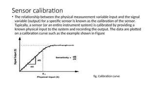 Sensor calibration
• The relationship between the physical measurement variable input and the signal
variable (output) for a specific sensor is known as the calibration of the sensor.
Typically, a sensor (or an entire instrument system) is calibrated by providing a
known physical input to the system and recording the output. The data are plotted
on a calibration curve such as the example shown in Figure
fig. Calibration curve
 