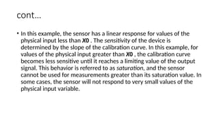 cont…
• In this example, the sensor has a linear response for values of the
physical input less than X0 . The sensitivity of the device is
determined by the slope of the calibration curve. In this example, for
values of the physical input greater than X0 , the calibration curve
becomes less sensitive until it reaches a limiting value of the output
signal. This behavior is referred to as saturation, and the sensor
cannot be used for measurements greater than its saturation value. In
some cases, the sensor will not respond to very small values of the
physical input variable.
 
