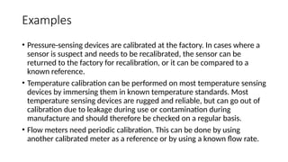 Examples
• Pressure-sensing devices are calibrated at the factory. In cases where a
sensor is suspect and needs to be recalibrated, the sensor can be
returned to the factory for recalibration, or it can be compared to a
known reference.
• Temperature calibration can be performed on most temperature sensing
devices by immersing them in known temperature standards. Most
temperature sensing devices are rugged and reliable, but can go out of
calibration due to leakage during use or contamination during
manufacture and should therefore be checked on a regular basis.
• Flow meters need periodic calibration. This can be done by using
another calibrated meter as a reference or by using a known flow rate.
 