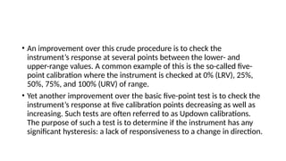 • An improvement over this crude procedure is to check the
instrument’s response at several points between the lower- and
upper-range values. A common example of this is the so-called five-
point calibration where the instrument is checked at 0% (LRV), 25%,
50%, 75%, and 100% (URV) of range.
• Yet another improvement over the basic five-point test is to check the
instrument’s response at five calibration points decreasing as well as
increasing. Such tests are often referred to as Updown calibrations.
The purpose of such a test is to determine if the instrument has any
significant hysteresis: a lack of responsiveness to a change in direction.
 