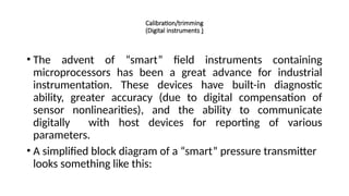 Calibration/trimming
(Digital instruments )
• The advent of “smart” field instruments containing
microprocessors has been a great advance for industrial
instrumentation. These devices have built-in diagnostic
ability, greater accuracy (due to digital compensation of
sensor nonlinearities), and the ability to communicate
digitally with host devices for reporting of various
parameters.
• A simplified block diagram of a “smart” pressure transmitter
looks something like this:
 