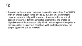 Eg.
• Suppose we have a smart pressure transmitter ranged for 0 to 100 PSI
with an analog output range of 4 to 20 mA, but this transmitter’s
pressure sensor is fatigued from years of use such that an actual
applied pressure of 100 PSI generates a signal that the analog-to-
digital converter interprets as only 96 PSI. Assuming everything else in
the transmitter is in perfect condition, with perfect calibration, the
output signal will still be in error:
 