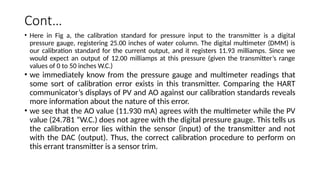 Cont…
• Here in Fig a, the calibration standard for pressure input to the transmitter is a digital
pressure gauge, registering 25.00 inches of water column. The digital multimeter (DMM) is
our calibration standard for the current output, and it registers 11.93 milliamps. Since we
would expect an output of 12.00 milliamps at this pressure (given the transmitter’s range
values of 0 to 50 inches W.C.)
• we immediately know from the pressure gauge and multimeter readings that
some sort of calibration error exists in this transmitter. Comparing the HART
communicator’s displays of PV and AO against our calibration standards reveals
more information about the nature of this error.
• we see that the AO value (11.930 mA) agrees with the multimeter while the PV
value (24.781 ”W.C.) does not agree with the digital pressure gauge. This tells us
the calibration error lies within the sensor (input) of the transmitter and not
with the DAC (output). Thus, the correct calibration procedure to perform on
this errant transmitter is a sensor trim.
 