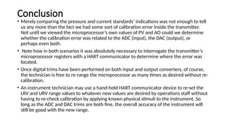 Conclusion
• Merely comparing the pressure and current standards’ indications was not enough to tell
us any more than the fact we had some sort of calibration error inside the transmitter.
Not until we viewed the microprocessor’s own values of PV and AO could we determine
whether the calibration error was related to the ADC (input), the DAC (output), or
perhaps even both.
• Note how in both scenarios it was absolutely necessary to interrogate the transmitter’s
microprocessor registers with a HART communicator to determine where the error was
located.
• Once digital trims have been performed on both input and output converters, of course,
the technician is free to re-range the microprocessor as many times as desired without re-
calibration.
• An instrument technician may use a hand-held HART communicator device to re-set the
LRV and URV range values to whatever new values are desired by operations staff without
having to re-check calibration by applying known physical stimuli to the instrument. So
long as the ADC and DAC trims are both fine, the overall accuracy of the instrument will
still be good with the new range.
 