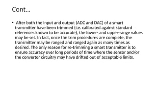 Cont…
• After both the input and output (ADC and DAC) of a smart
transmitter have been trimmed (i.e. calibrated against standard
references known to be accurate), the lower- and upper-range values
may be set. In fact, once the trim procedures are complete, the
transmitter may be ranged and ranged again as many times as
desired. The only reason for re-trimming a smart transmitter is to
ensure accuracy over long periods of time where the sensor and/or
the converter circuitry may have drifted out of acceptable limits.
 