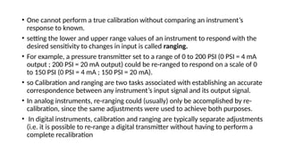 • One cannot perform a true calibration without comparing an instrument’s
response to known.
• setting the lower and upper range values of an instrument to respond with the
desired sensitivity to changes in input is called ranging.
• For example, a pressure transmitter set to a range of 0 to 200 PSI (0 PSI = 4 mA
output ; 200 PSI = 20 mA output) could be re-ranged to respond on a scale of 0
to 150 PSI (0 PSI = 4 mA ; 150 PSI = 20 mA).
• so Calibration and ranging are two tasks associated with establishing an accurate
correspondence between any instrument’s input signal and its output signal.
• In analog instruments, re-ranging could (usually) only be accomplished by re-
calibration, since the same adjustments were used to achieve both purposes.
• In digital instruments, calibration and ranging are typically separate adjustments
(i.e. it is possible to re-range a digital transmitter without having to perform a
complete recalibration
 