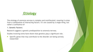 Etiology
The etiology of anorexia nervosa is complex and multifaceted, meaning it arises
from a combination of interacting factors. It’s not caused by a single thing, but
rather a confluence of
1. Genetic Factors:
Research suggests a genetic predisposition to anorexia nervosa.
Studies involving twins have shown that genetics play a significant role.
 Specific genes that may contribute to the disorder are being actively
researched
 
