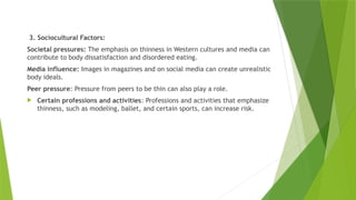 3. Sociocultural Factors:
Societal pressures: The emphasis on thinness in Western cultures and media can
contribute to body dissatisfaction and disordered eating.
Media influence: Images in magazines and on social media can create unrealistic
body ideals.
Peer pressure: Pressure from peers to be thin can also play a role.
 Certain professions and activities: Professions and activities that emphasize
thinness, such as modeling, ballet, and certain sports, can increase risk.
 