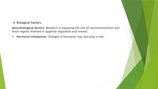4. Biological Factors:
Neurobiological factors: Research is exploring the role of neurotransmitters and
brain regions involved in appetite regulation and reward.
 Hormonal imbalances: Changes in hormones may also play a role.
 