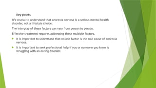 Key points
It’s crucial to understand that anorexia nervosa is a serious mental health
disorder, not a lifestyle choice.
The interplay of these factors can vary from person to person.
Effective treatment requires addressing these multiple factors.
 It is important to understand that no one factor is the sole cause of anorexia
nervosa.
 It is important to seek professional help if you or someone you know is
struggling with an eating disorder.
 