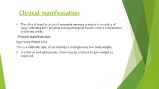 Clinical manifestation
 The clinical manifestation of anorexia nervosa presents in a variety of
ways, affecting both physical and psychological health. Here’s a breakdown
of the key areas:
Physical Manifestations:
Significant Weight Loss:
This is a hallmark sign, often leading to a dangerously low body weight.
 In children and adolescents, there may be a failure to gain weight as
expected
 