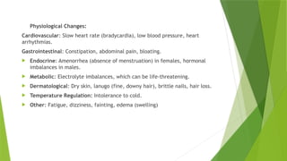 Physiological Changes:
Cardiovascular: Slow heart rate (bradycardia), low blood pressure, heart
arrhythmias.
Gastrointestinal: Constipation, abdominal pain, bloating.
 Endocrine: Amenorrhea (absence of menstruation) in females, hormonal
imbalances in males.
 Metabolic: Electrolyte imbalances, which can be life-threatening.
 Dermatological: Dry skin, lanugo (fine, downy hair), brittle nails, hair loss.
 Temperature Regulation: Intolerance to cold.
 Other: Fatigue, dizziness, fainting, edema (swelling)
 