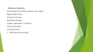 Obsessive Behaviors:
Preoccupation with food, calories, and weight.
Rigid eating rituals.
Excessive exercise.
Emotional Changes:
Anxiety, depression, irritability.
Social withdrawal.
Low self-esteem.
 Difficulty concentrating
 