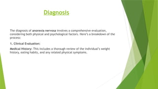 Diagnosis
The diagnosis of anorexia nervosa involves a comprehensive evaluation,
considering both physical and psychological factors. Here’s a breakdown of the
process:
1. Clinical Evaluation:
Medical History: This includes a thorough review of the individual’s weight
history, eating habits, and any related physical symptoms.
 