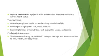  Physical Examination: A physical exam is essential to assess the individual's
current health status.
This may include:
 Measuring weight and height to calculate body mass index (BMI).
 Checking vital signs (heart rate, blood pressure).
 Examining for signs of malnutrition, such as dry skin, lanugo, and edema.
Psychological Assessment:
 This involves evaluating the individual’s thoughts, feelings, and behaviors related
to food, weight, and body image.
 