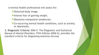 A mental health professional will assess for:
Distorted body image.
Intense fear of gaining weight.
Obsessive-compulsive tendencies.
Co-occurring mental health conditions, such as anxiety
or depression.
2. Diagnostic Criteria: DSM-5: The Diagnostic and Statistical
Manual of Mental Disorders, Fifth Edition (DSM-5), provides the
standard criteria for diagnosing anorexia nervosa
 