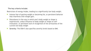 The key criteria include:
Restriction of energy intake, leading to a significantly low body weight.
 Intense fear of gaining weight or becoming fat, or persistent behavior
that interferes with weight gain.
 Disturbance in the way in which one’s body weight or shape is
experienced, undue influence of body weight or shape on self-
evaluation, or persistent lack of recognition of the seriousness of the
current low body weight
 Severity: The DSM-5 also specifies severity levels based on BMI.
 