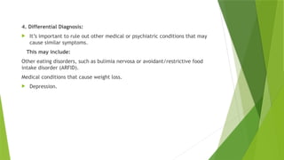 4. Differential Diagnosis:
 It’s important to rule out other medical or psychiatric conditions that may
cause similar symptoms.
This may include:
Other eating disorders, such as bulimia nervosa or avoidant/restrictive food
intake disorder (ARFID).
Medical conditions that cause weight loss.
 Depression.
 
