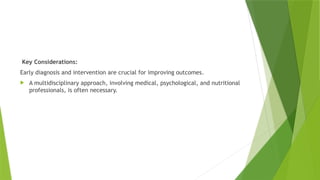 Key Considerations:
Early diagnosis and intervention are crucial for improving outcomes.
 A multidisciplinary approach, involving medical, psychological, and nutritional
professionals, is often necessary.
 