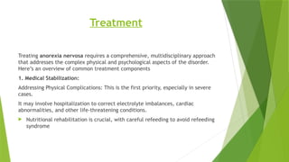 Treatment
Treating anorexia nervosa requires a comprehensive, multidisciplinary approach
that addresses the complex physical and psychological aspects of the disorder.
Here’s an overview of common treatment components
1. Medical Stabilization:
Addressing Physical Complications: This is the first priority, especially in severe
cases.
It may involve hospitalization to correct electrolyte imbalances, cardiac
abnormalities, and other life-threatening conditions.
 Nutritional rehabilitation is crucial, with careful refeeding to avoid refeeding
syndrome
 