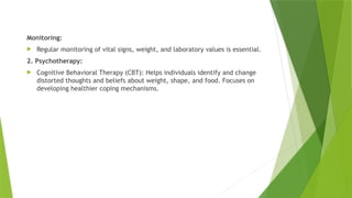 Monitoring:
 Regular monitoring of vital signs, weight, and laboratory values is essential.
2. Psychotherapy:
 Cognitive Behavioral Therapy (CBT): Helps individuals identify and change
distorted thoughts and beliefs about weight, shape, and food. Focuses on
developing healthier coping mechanisms.
 