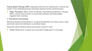 Family-Based Therapy (FBT): Especially effective for adolescents. Involves the
family in the refeeding process and helps improve family communication.
 Other Therapies: Other forms of therapy, like Dialectical Behavior Therapy
(DBT), can be used to treat co-occurring conditions and help people
regulate their emotions
3. Nutritional Counselling:
Restoring Healthy Eating Patterns: A registered dietitian can help create a meal
plan that meets the individual’s nutritional needs.
Education about healthy eating and portion control is vital.
 Weight Restoration: Gradual and controlled weight gain is a key goal.
 