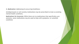 4. Medication: Addressing Co-occurring Conditions:
Antidepressants or anti-anxiety medications may be prescribed to treat co-existing
mental health conditions.
Medications for Anorexia: While there are no medications that specifically cure
anorexia, some medications may be used to help with symptoms, or comorbid
conditions
 
