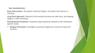 Key Considerations:
Early Intervention: The sooner treatment begins, the better the chances of
recovery.
Long-Term Approach: Recovery from anorexia nervosa can take time, and ongoing
support is often necessary.
Individualized Treatment: Treatment plans should be tailored to the individual’s
specific needs.
 Relapse Prevention: Strategies to prevent relapse are crucial for long-term
recovery
 