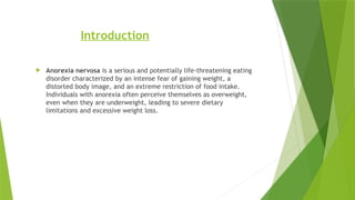 Introduction
 Anorexia nervosa is a serious and potentially life-threatening eating
disorder characterized by an intense fear of gaining weight, a
distorted body image, and an extreme restriction of food intake.
Individuals with anorexia often perceive themselves as overweight,
even when they are underweight, leading to severe dietary
limitations and excessive weight loss.
 