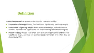Definition
Anorexia nervosa is a serious eating disorder characterized by:
 Restriction of energy intake: This leads to a significantly low body weight.
 Intense fear of gaining weight: Even when underweight, individuals with
anorexia nervosa have a persistent and overwhelming fear of becoming fat.
 Disturbed body image: They often have a distorted perception of their body
weight and shape, and may see themselves as overweight even when they are
dangerously thin.
 