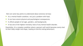 Here are some key points to understand about anorexia nervosa:
 It's a mental health condition, not just a problem with food.
 It can have severe physical and psychological consequences.
 It affects people of all ages, genders, and backgrounds.
 It has one of the highest mortality rates of any mental health disorder.
Essentially, it's a complex condition where a person's self-worth becomes overly tied
to their body weight and shape, leading to harmful eating behaviours'.
 
