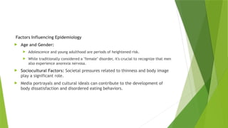 Factors Influencing Epidemiology
 Age and Gender:
 Adolescence and young adulthood are periods of heightened risk.
 While traditionally considered a "female" disorder, it's crucial to recognize that men
also experience anorexia nervosa.
 Sociocultural Factors: Societal pressures related to thinness and body image
play a significant role.
 Media portrayals and cultural ideals can contribute to the development of
body dissatisfaction and disordered eating behaviors.
 