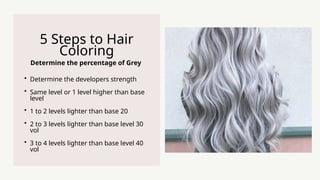Determine the percentage of Grey
5 Steps to Hair
Coloring
? Determine the developers strength
? Same level or 1 level higher than base
level
? 1 to 2 levels lighter than base 20
? 2 to 3 levels lighter than base level 30
vol
? 3 to 4 levels lighter than base level 40
vol
 
