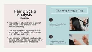 Elasticity
Hair & Scalp
Analysis
? The ability of a hair strand to stretch
and return to its previous form
without breaking
? The average elasticity on wet hair is
about 50% of its length or if the hair
is dry 20% of its length
? Low porosity will break easily due to
the use of harsh hair care products or
being chemically over-processed
 