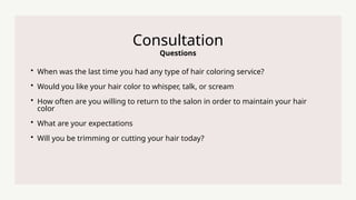 Questions
Consultation
? When was the last time you had any type of hair coloring service?
? Would you like your hair color to whisper, talk, or scream
? How often are you willing to return to the salon in order to maintain your hair
color
? What are your expectations
? Will you be trimming or cutting your hair today?
 