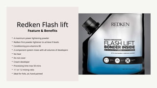 Feature & Benefits
Redken Flash lift
? A maximum power lightening powder
? Redken first powder lightener to achieve 9 levels
? Conditioning pro-vitamins B5
? 2 component system mixes with all volumes of developers
? No heat
? Do not cover
? Cream developer
? Processing time max 50 mins
? 1:1 or 1:2 mixing ratio
? Ideal for foils, air, hand painted
 