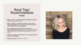 Trends
Root Tap/
Rootshawdow
? When - after a traditional foil highlight that goes
all the way up to the root
? Why- to blur or shadow the place at the roots
where highlights and natural color melt but not
completely cover up highlights
? How- apply the shadow root formula in a
horizontal section to about 1/2 inch from the root
leaving out the hairline and process for 2 to 15
mins
? What- the root area should be 1 to2 levels darker
than the highlights
? Redken shades: 9n, 8n, 7n, 7p, 7 t
 
