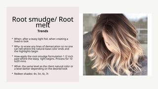 Trends
Root smudge/ Root
melt
? When- after a teasy light foil, when creating a
lived-in look
? Why- to erase any lines of demarcation so no one
can tell where the natural base color ends and
the highlights begin
? How-apply the root smudge formulation 1 /2 inch
past where the teasy light begins. Process for 10
to20 mins
? What- the same level as the client natural color or
a level darker depending on the desired look
? Redken shades: 4n, 5n, 6t, 7t
 