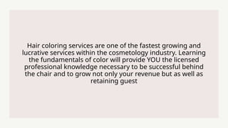 Hair coloring services are one of the fastest growing and
lucrative services within the cosmetology industry. Learning
the fundamentals of color will provide YOU the licensed
professional knowledge necessary to be successful behind
the chair and to grow not only your revenue but as well as
retaining guest
 