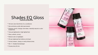 Features & Benefits
Shades EQ Gloss
? The hair color that thinks it's a conditioner
? Zero ammonia, acidic demi-permanent
? Enhance, enrich, change, tone down, intensify natural or color-
treated hair
? Tone pre-lightened or high lighted hair
? Gloss, refresh, correct,
? Restore color to highlights
? Fill over lightened hair before a tint back
? Correct uneven , brassy or overly vibrant tones
? Mix 1:1. Shades EQ developer
? Process time 20 min
 
